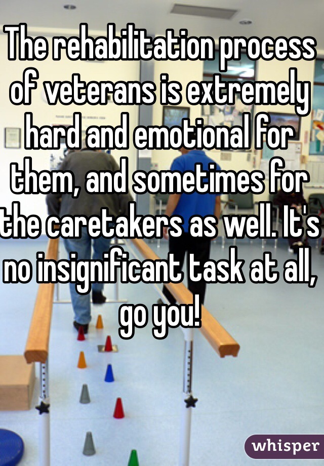 The rehabilitation process of veterans is extremely hard and emotional for them, and sometimes for the caretakers as well. It's no insignificant task at all, go you!