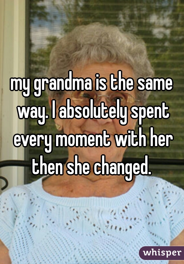 my grandma is the same way. I absolutely spent every moment with her then she changed. 