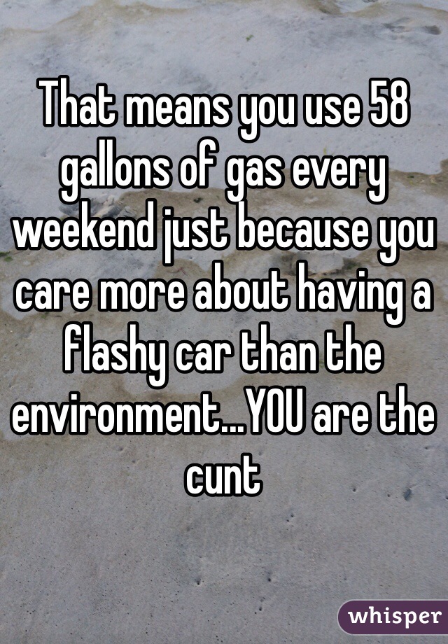 That means you use 58 gallons of gas every weekend just because you care more about having a flashy car than the environment...YOU are the cunt 