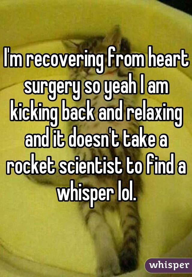 I'm recovering from heart surgery so yeah I am kicking back and relaxing and it doesn't take a rocket scientist to find a whisper lol.