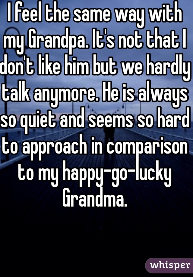 I feel the same way with my Grandpa. It's not that I don't like him but we hardly talk anymore. He is always so quiet and seems so hard to approach in comparison to my happy-go-lucky Grandma.