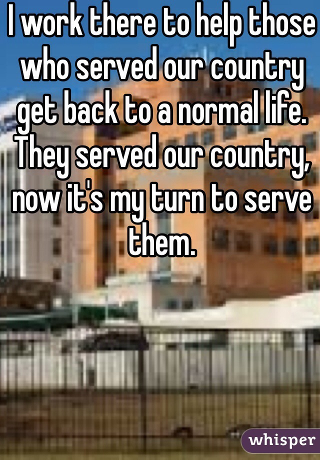 I work there to help those who served our country get back to a normal life. They served our country, now it's my turn to serve them.