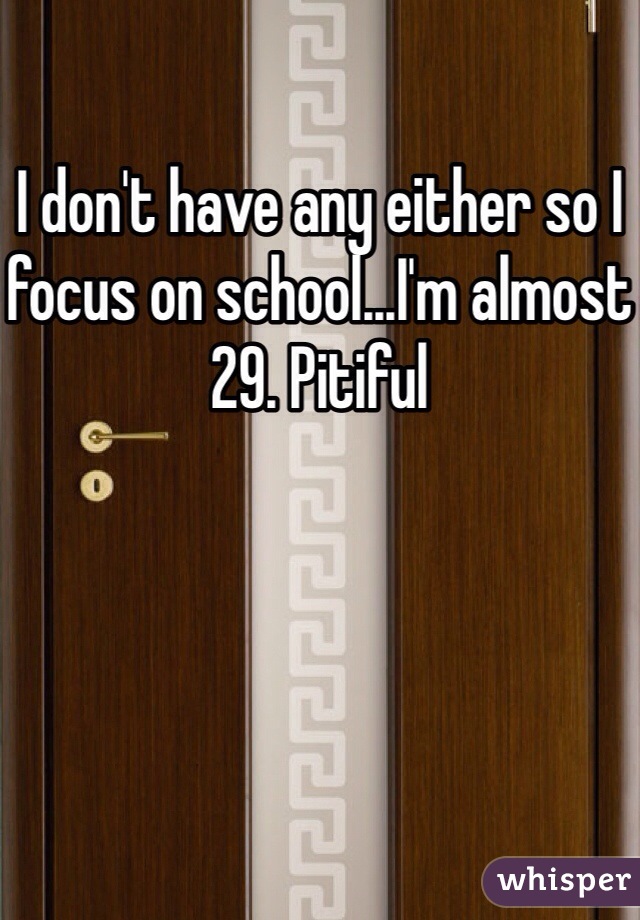 I don't have any either so I focus on school...I'm almost 29. Pitiful