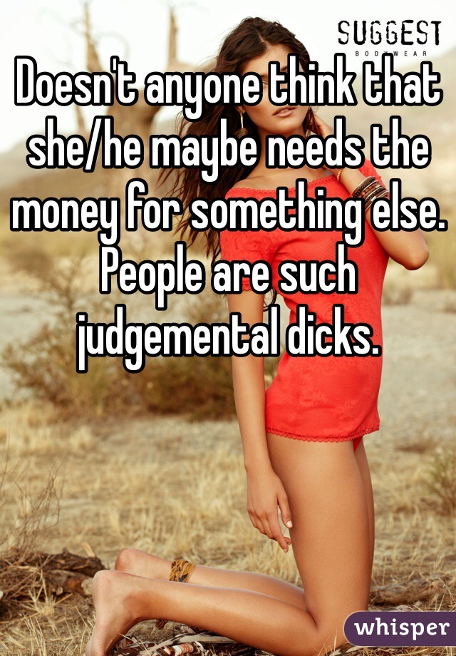Doesn't anyone think that she/he maybe needs the money for something else. People are such judgemental dicks. 