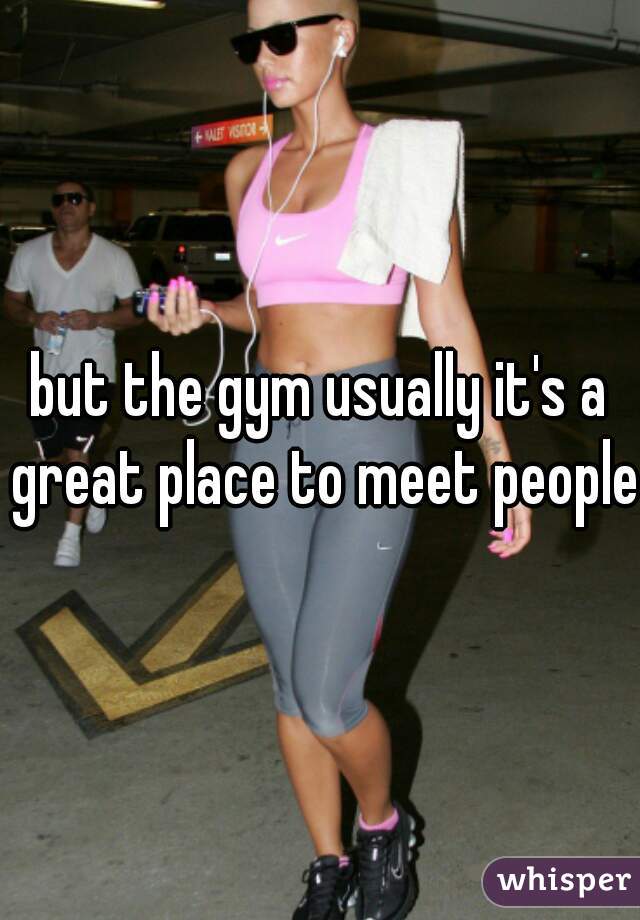 but the gym usually it's a great place to meet people