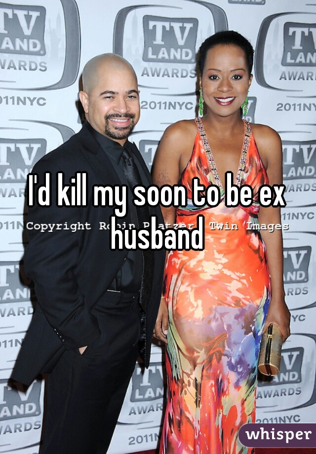 I'd kill my soon to be ex husband 