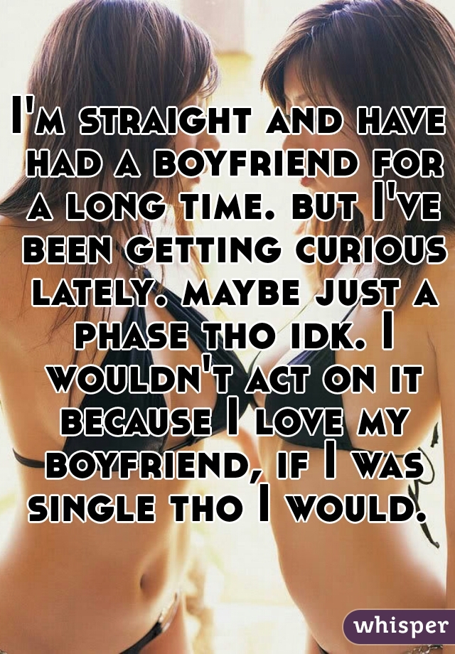 I'm straight and have had a boyfriend for a long time. but I've been getting curious lately. maybe just a phase tho idk. I wouldn't act on it because I love my boyfriend, if I was single tho I would. 