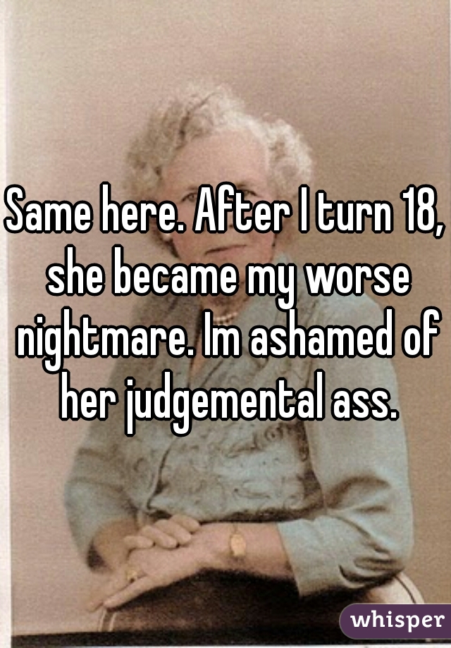 Same here. After I turn 18, she became my worse nightmare. Im ashamed of her judgemental ass.