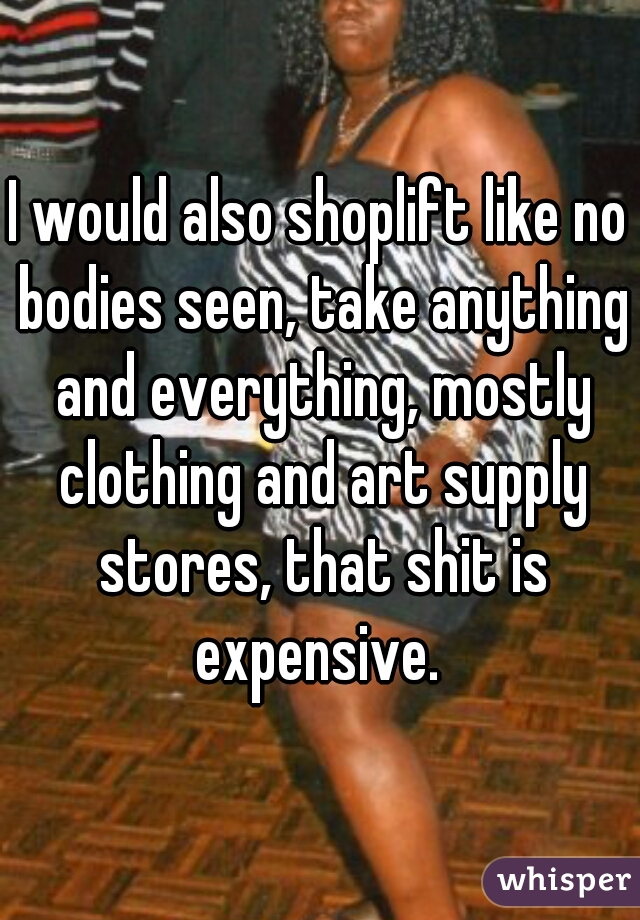 I would also shoplift like no bodies seen, take anything and everything, mostly clothing and art supply stores, that shit is expensive. 