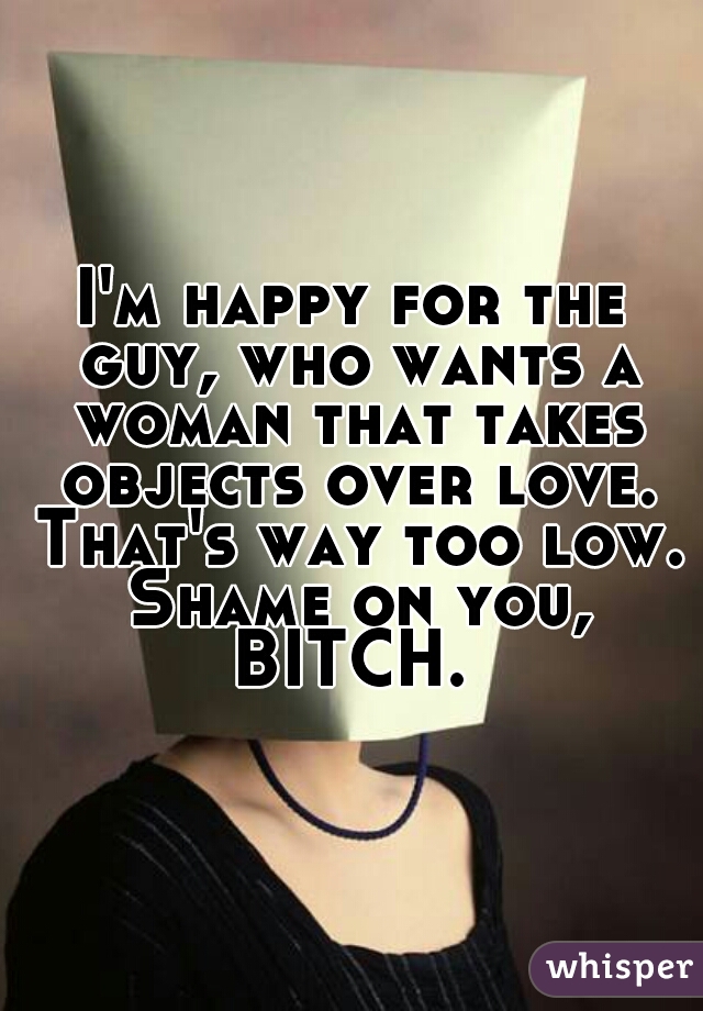 I'm happy for the guy, who wants a woman that takes objects over love. That's way too low. Shame on you, BITCH. 