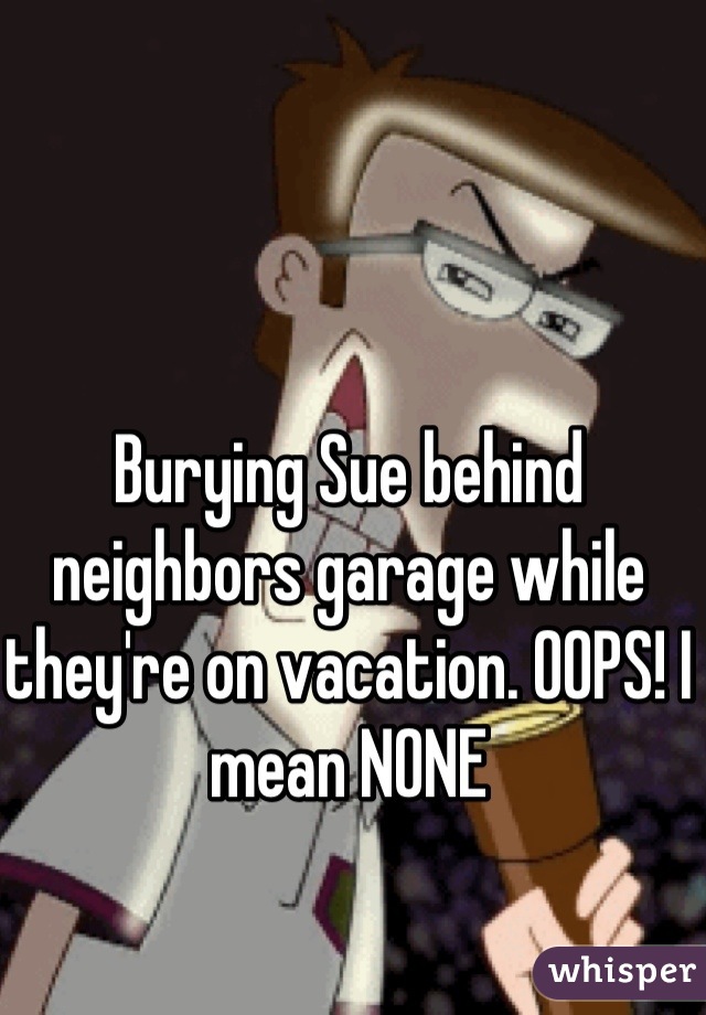 Burying Sue behind neighbors garage while they're on vacation. OOPS! I mean NONE