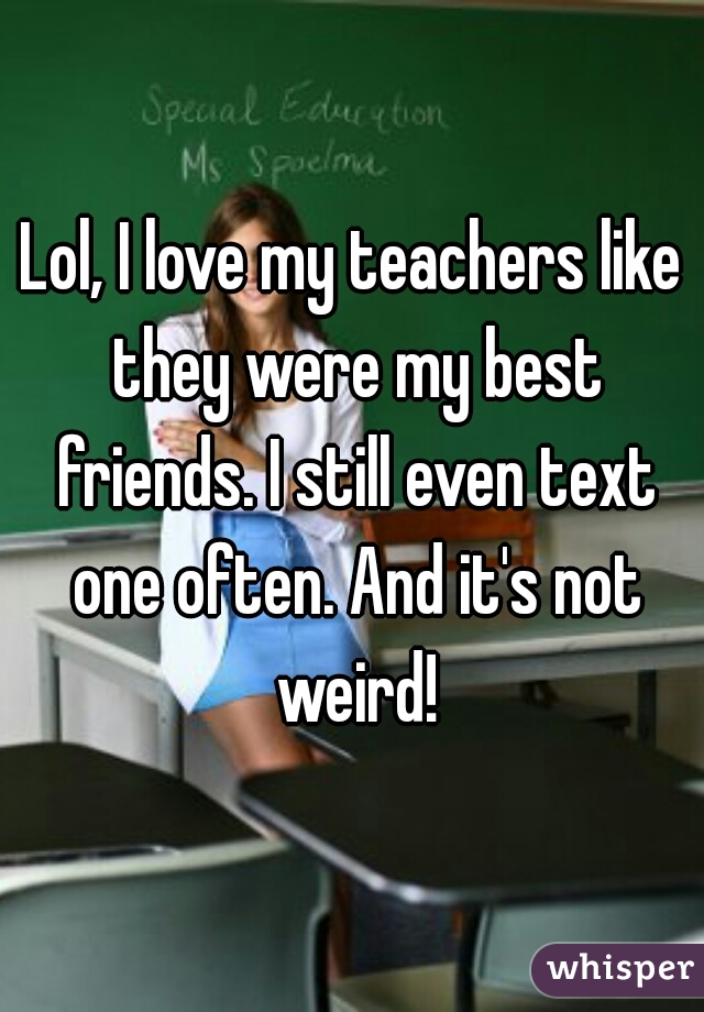 Lol, I love my teachers like they were my best friends. I still even text one often. And it's not weird!
