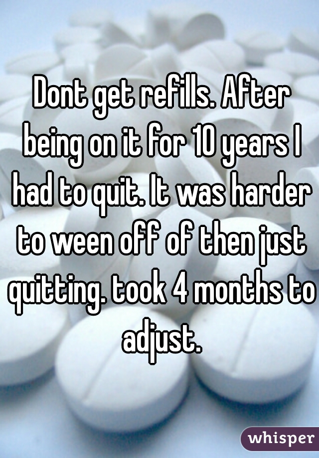  Dont get refills. After being on it for 10 years I had to quit. It was harder to ween off of then just quitting. took 4 months to adjust.