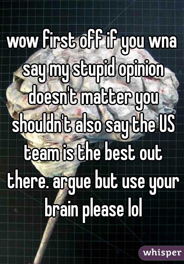 wow first off if you wna say my stupid opinion doesn't matter you shouldn't also say the US team is the best out there. argue but use your brain please lol