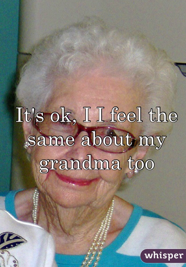 It's ok, I I feel the same about my grandma too 