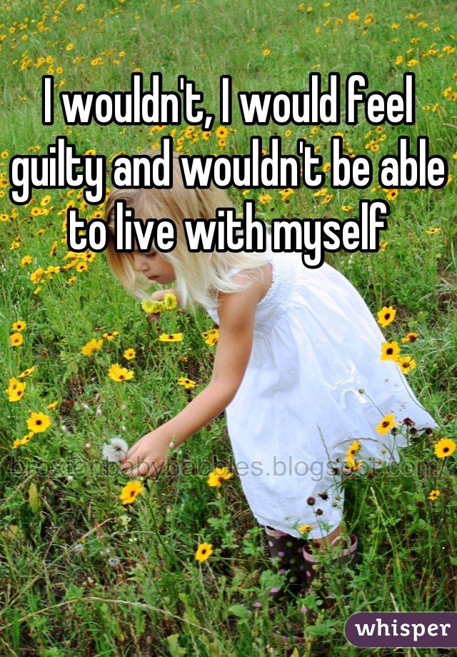 I wouldn't, I would feel guilty and wouldn't be able to live with myself