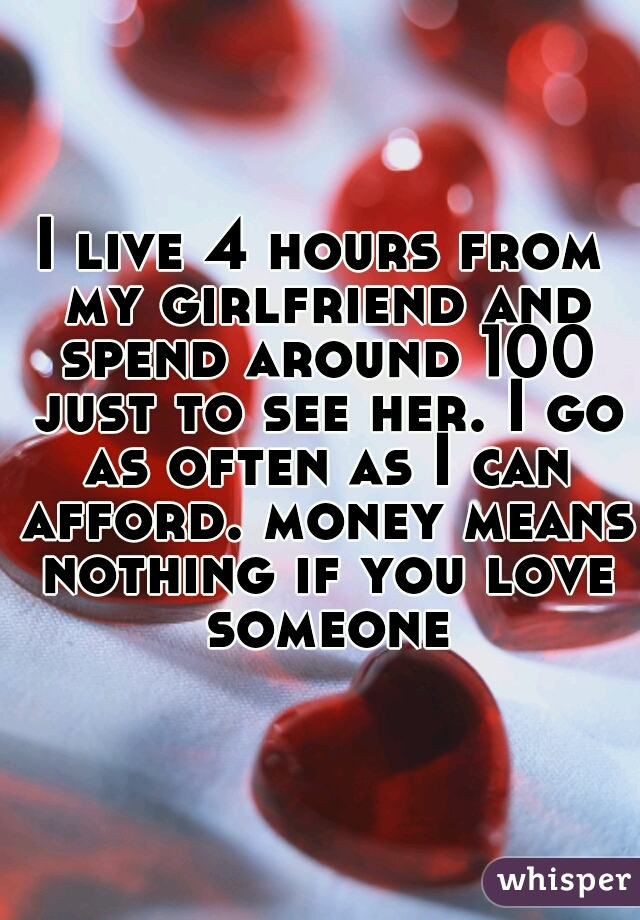 I live 4 hours from my girlfriend and spend around 100 just to see her. I go as often as I can afford. money means nothing if you love someone