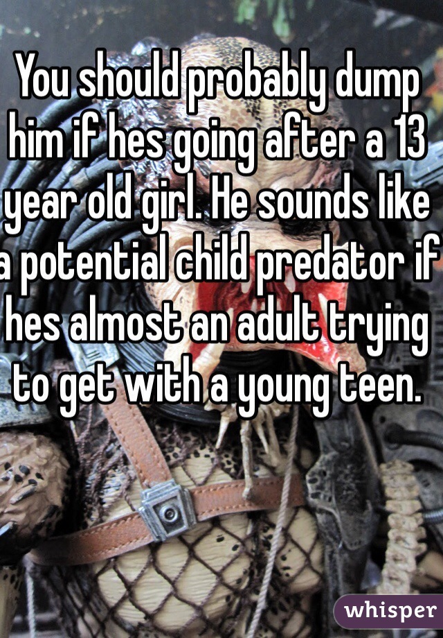 You should probably dump him if hes going after a 13 year old girl. He sounds like a potential child predator if hes almost an adult trying to get with a young teen. 