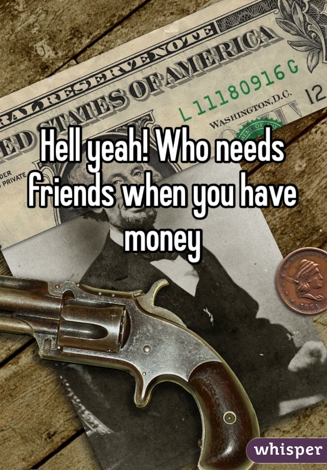 Hell yeah! Who needs friends when you have money 