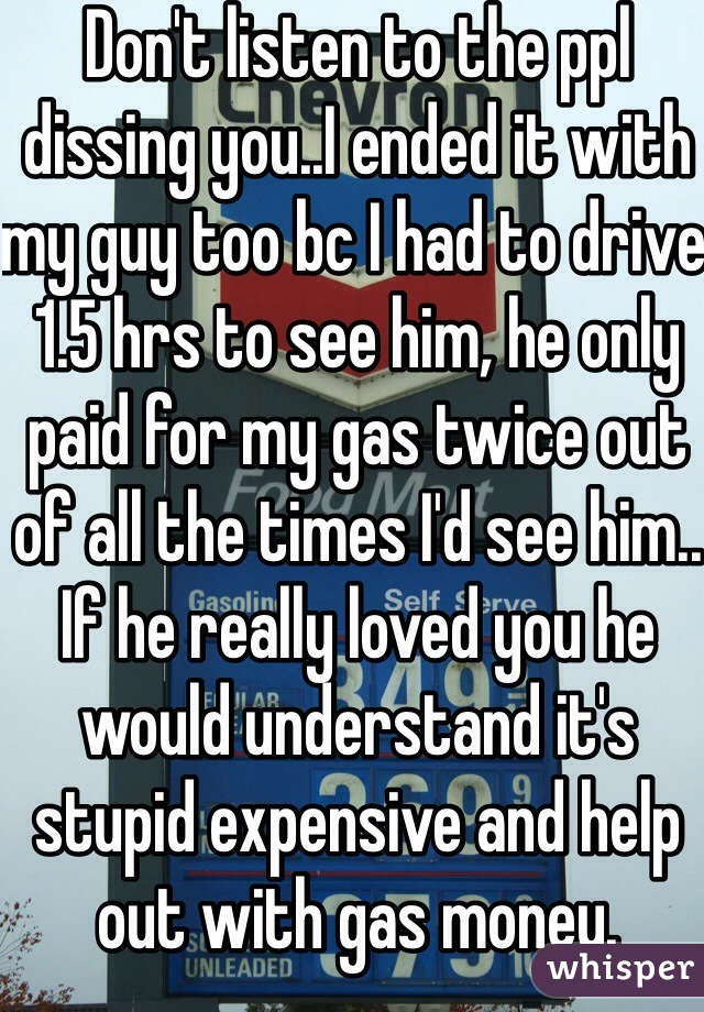 Don't listen to the ppl dissing you..I ended it with my guy too bc I had to drive 1.5 hrs to see him, he only paid for my gas twice out of all the times I'd see him.. If he really loved you he would understand it's stupid expensive and help out with gas money.
