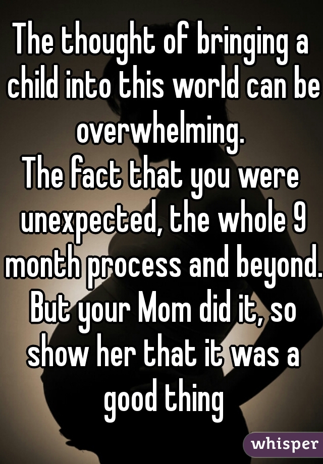 The thought of bringing a child into this world can be overwhelming. 
The fact that you were unexpected, the whole 9 month process and beyond. But your Mom did it, so show her that it was a good thing