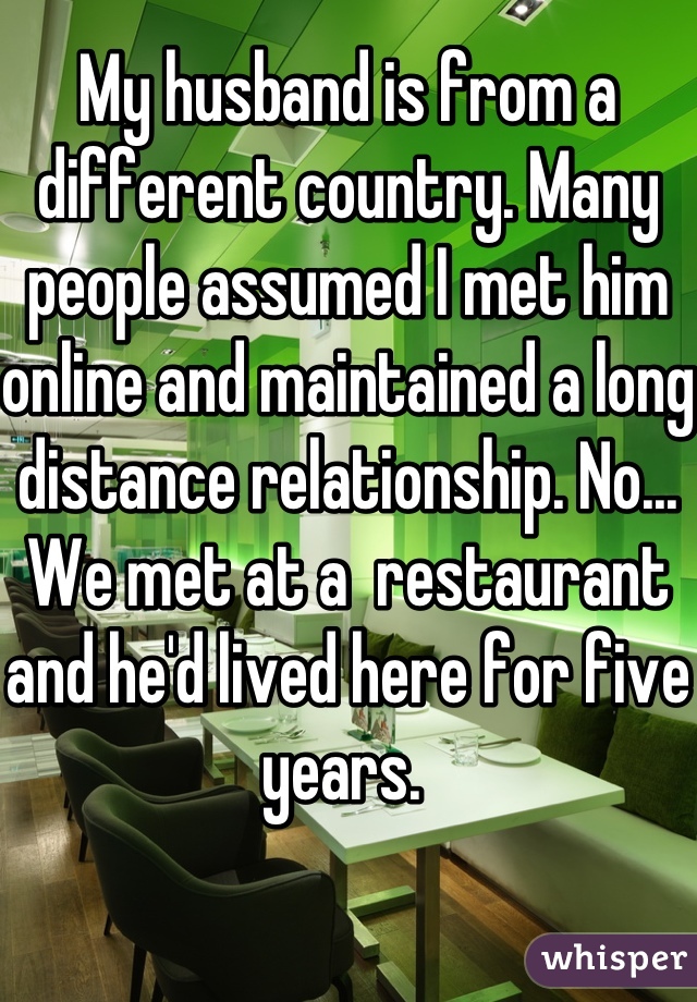 My husband is from a different country. Many people assumed I met him online and maintained a long distance relationship. No... We met at a  restaurant and he'd lived here for five years. 