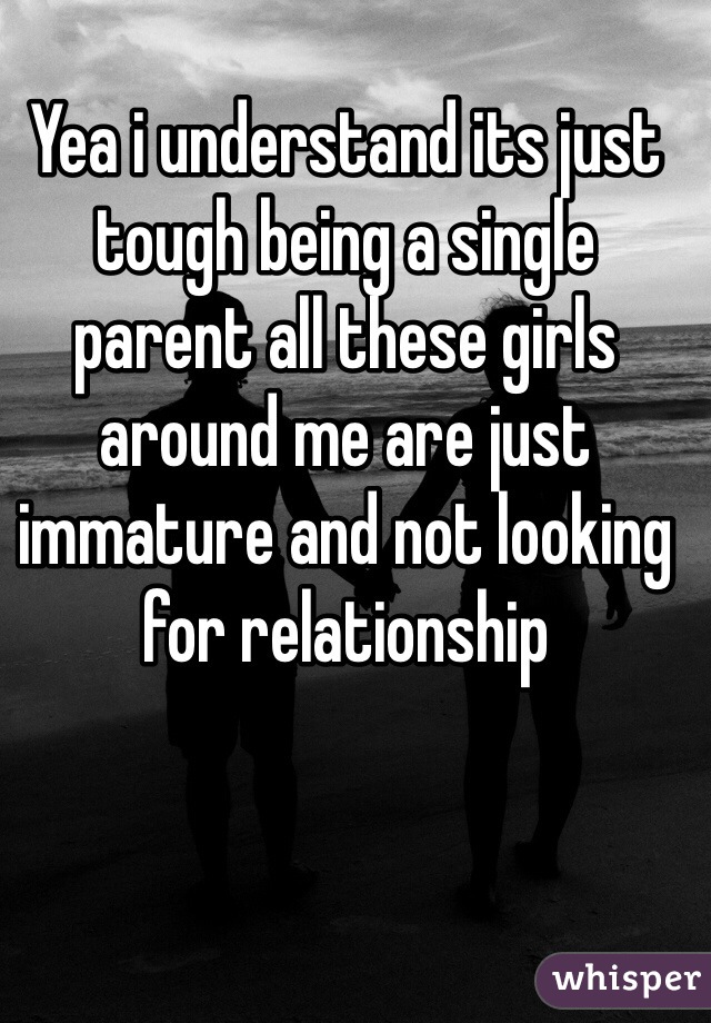 Yea i understand its just tough being a single parent all these girls around me are just immature and not looking for relationship