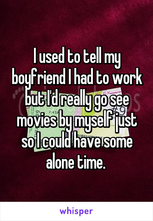 I used to tell my boyfriend I had to work but I'd really go see movies by myself just so I could have some alone time. 