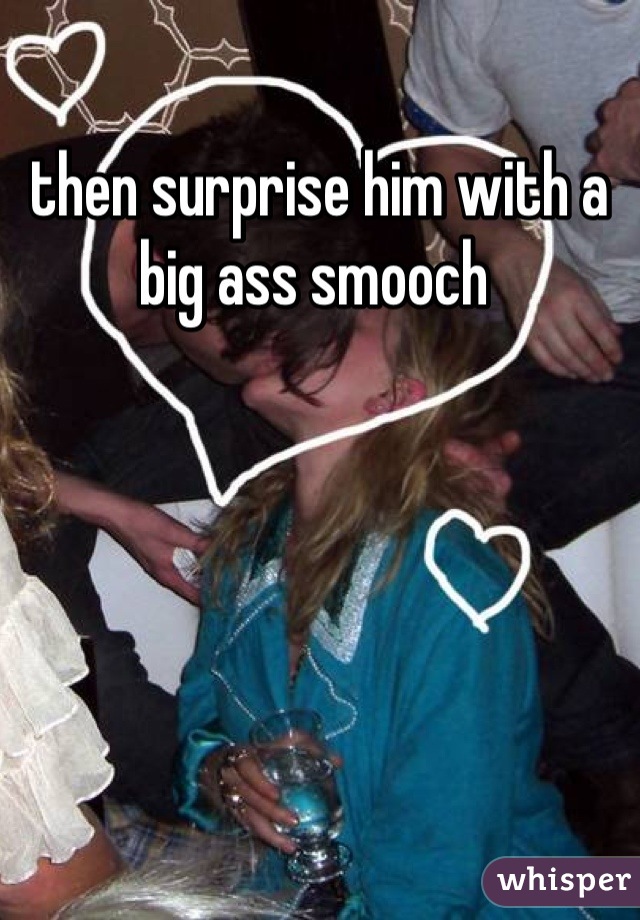 then surprise him with a big ass smooch 