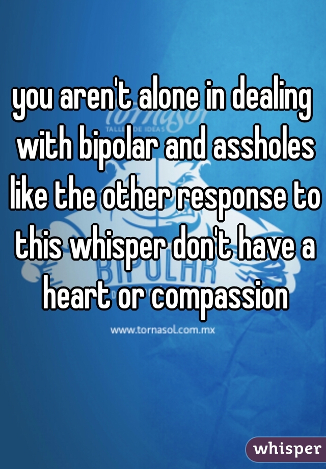 you aren't alone in dealing with bipolar and assholes like the other response to this whisper don't have a heart or compassion