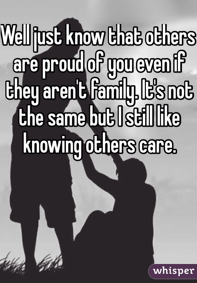 Well just know that others are proud of you even if they aren't family. It's not the same but I still like knowing others care.
