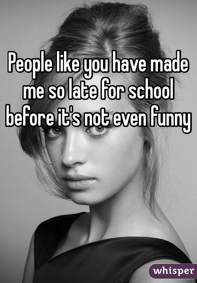 People like you have made me so late for school before it's not even funny 