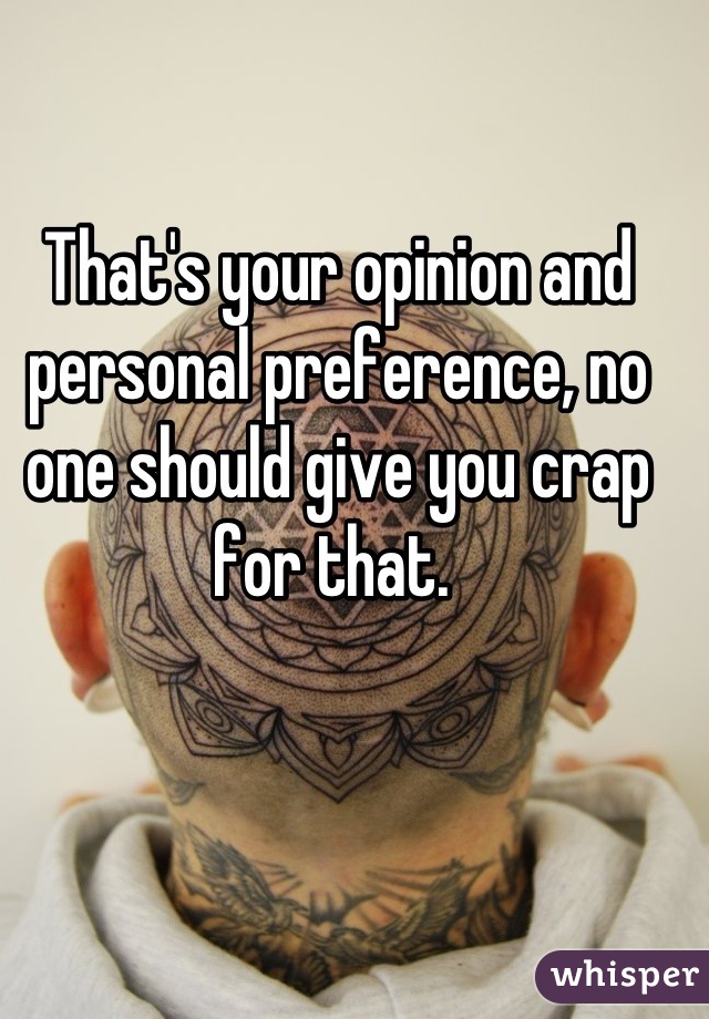 That's your opinion and personal preference, no one should give you crap for that. 