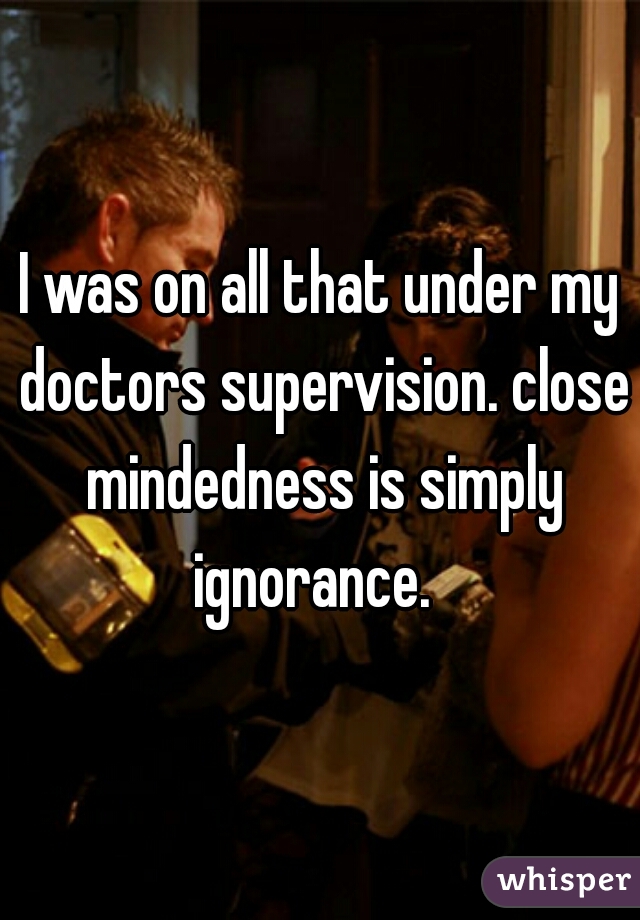 I was on all that under my doctors supervision. close mindedness is simply ignorance.  