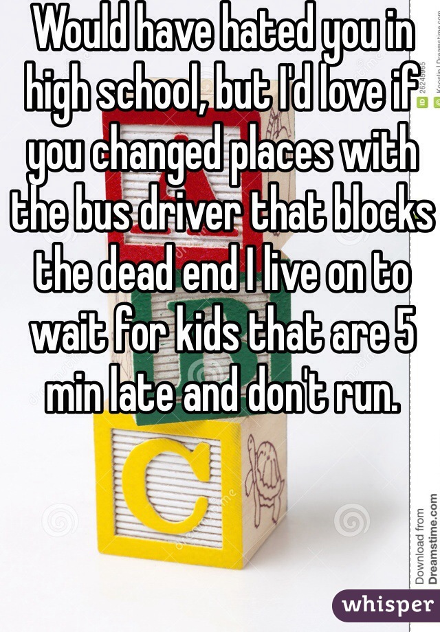 Would have hated you in high school, but I'd love if you changed places with the bus driver that blocks the dead end I live on to wait for kids that are 5 min late and don't run.
