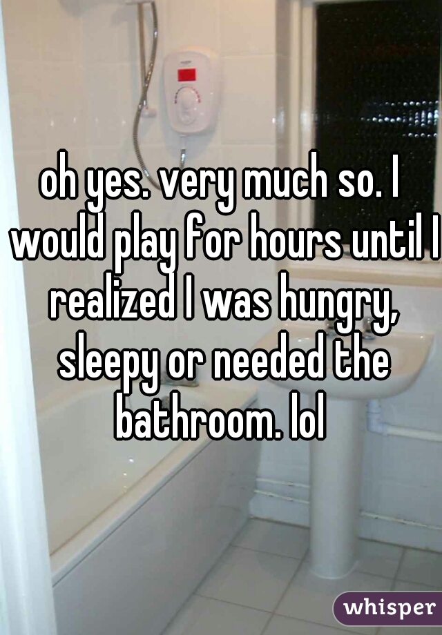 oh yes. very much so. I would play for hours until I realized I was hungry, sleepy or needed the bathroom. lol 