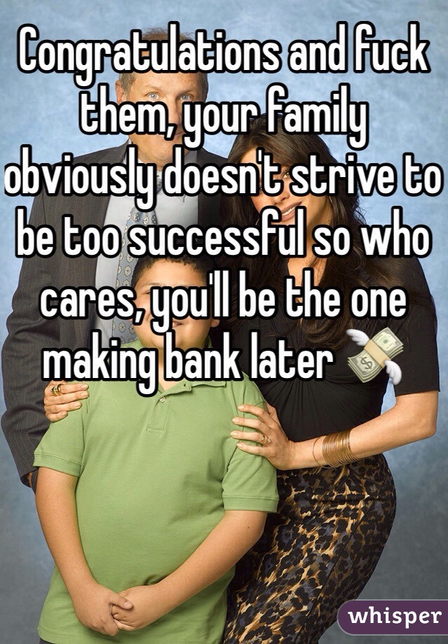 Congratulations and fuck them, your family obviously doesn't strive to be too successful so who cares, you'll be the one making bank later 💸