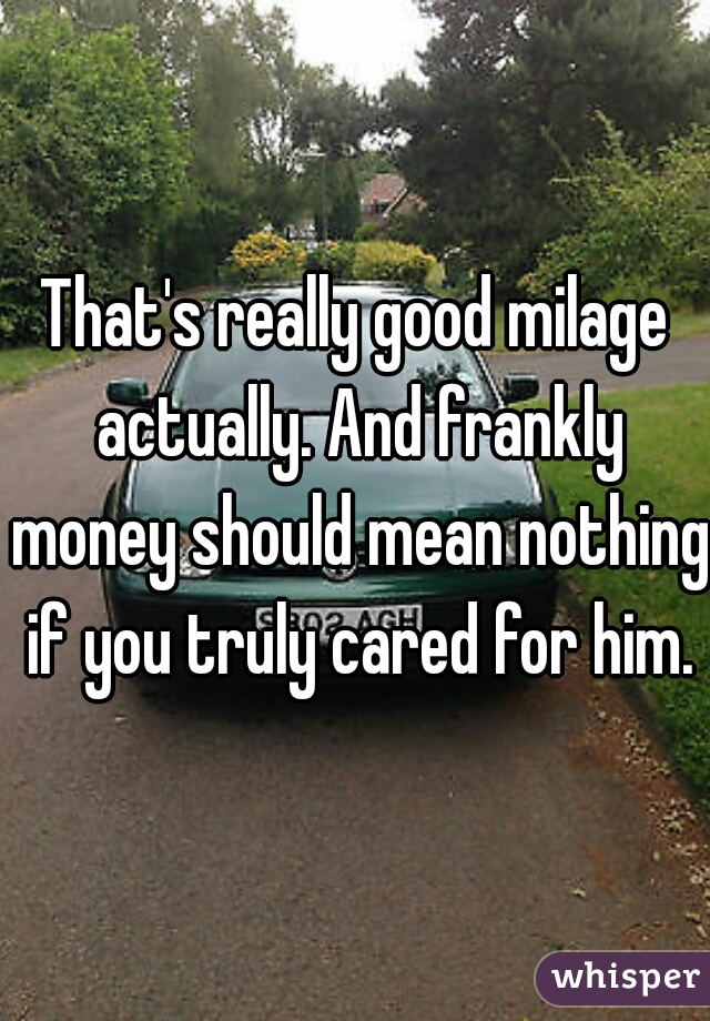 That's really good milage actually. And frankly money should mean nothing if you truly cared for him.