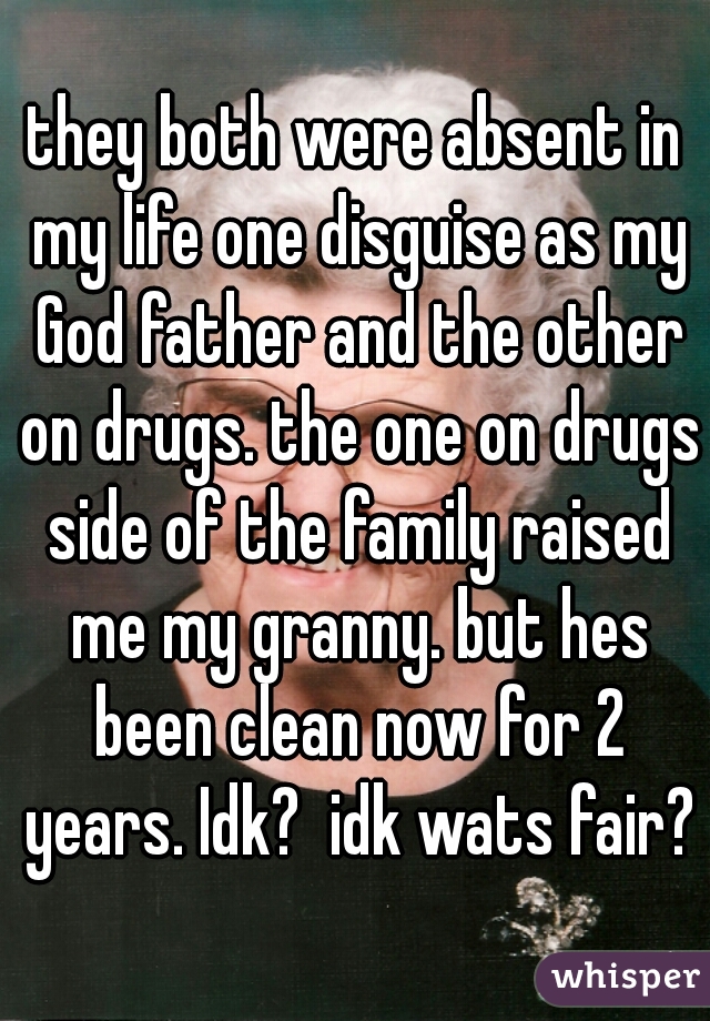 they both were absent in my life one disguise as my God father and the other on drugs. the one on drugs side of the family raised me my granny. but hes been clean now for 2 years. Idk?  idk wats fair?