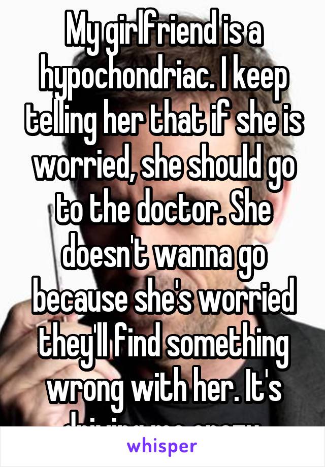 My girlfriend is a hypochondriac. I keep telling her that if she is worried, she should go to the doctor. She doesn't wanna go because she's worried they'll find something wrong with her. It's driving me crazy.