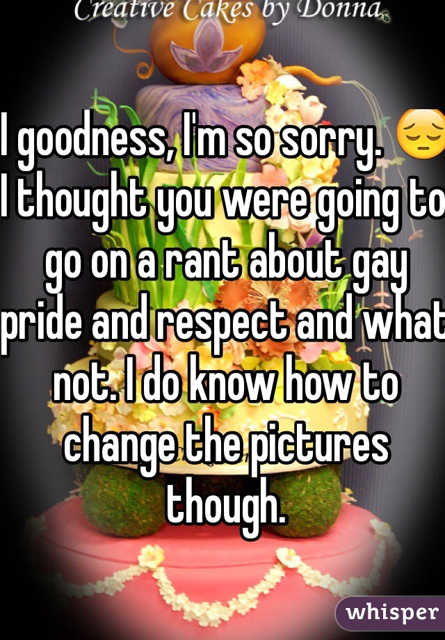 I goodness, I'm so sorry. 😔 I thought you were going to go on a rant about gay pride and respect and what not. I do know how to change the pictures though.