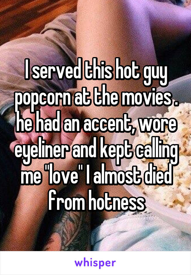 I served this hot guy popcorn at the movies . he had an accent, wore eyeliner and kept calling me "love" I almost died from hotness