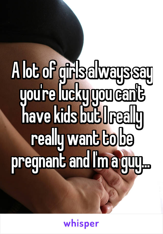 A lot of girls always say you're lucky you can't have kids but I really really want to be pregnant and I'm a guy... 