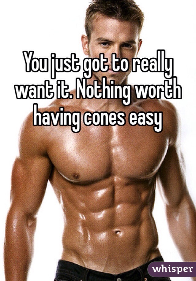 You just got to really want it. Nothing worth having cones easy 