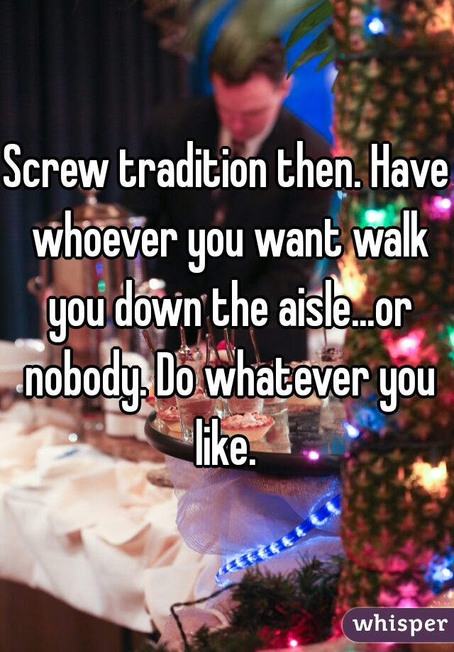 Screw tradition then. Have whoever you want walk you down the aisle...or nobody. Do whatever you like. 
