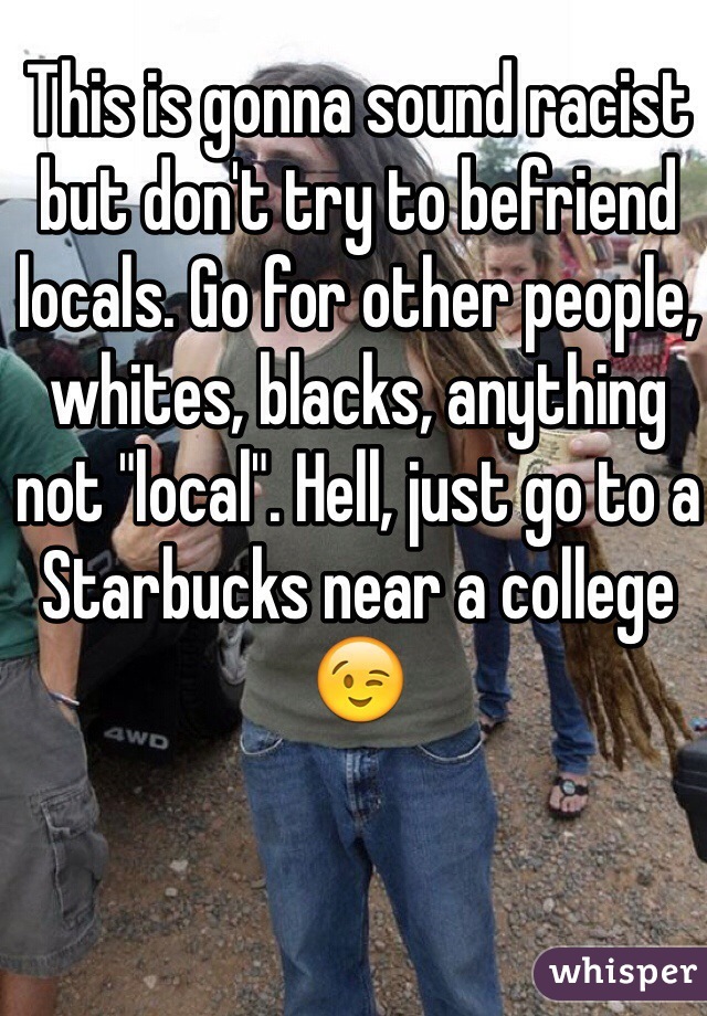 This is gonna sound racist but don't try to befriend locals. Go for other people, whites, blacks, anything not "local". Hell, just go to a Starbucks near a college 😉