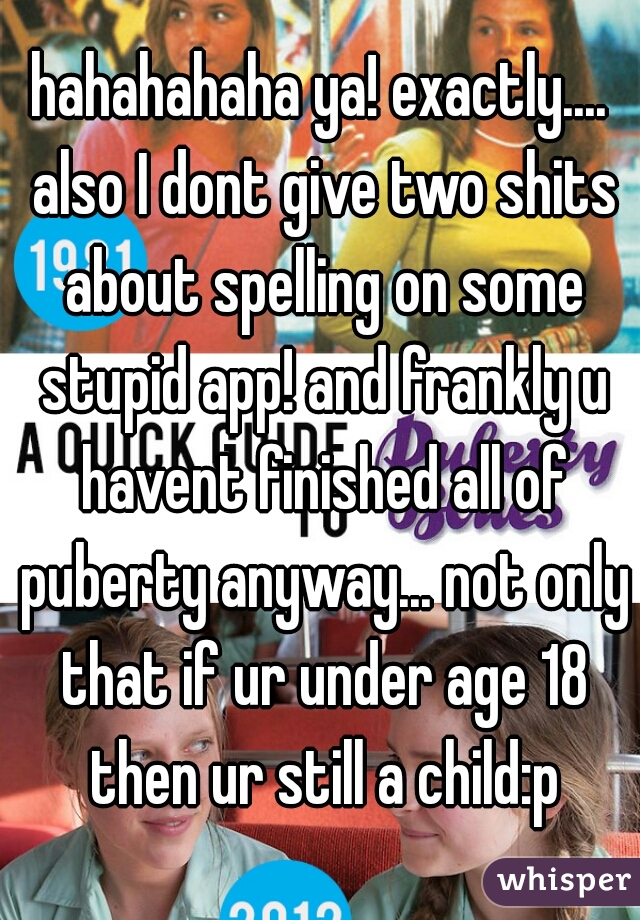 hahahahaha ya! exactly.... also I dont give two shits about spelling on some stupid app! and frankly u havent finished all of puberty anyway... not only that if ur under age 18 then ur still a child:p