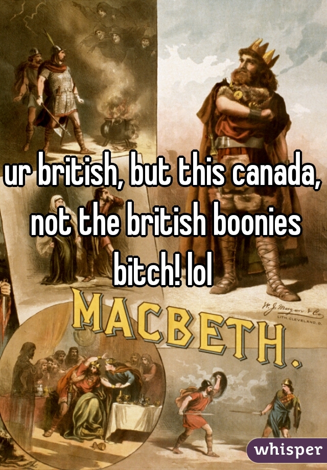 ur british, but this canada,
 not the british boonies bitch! lol 