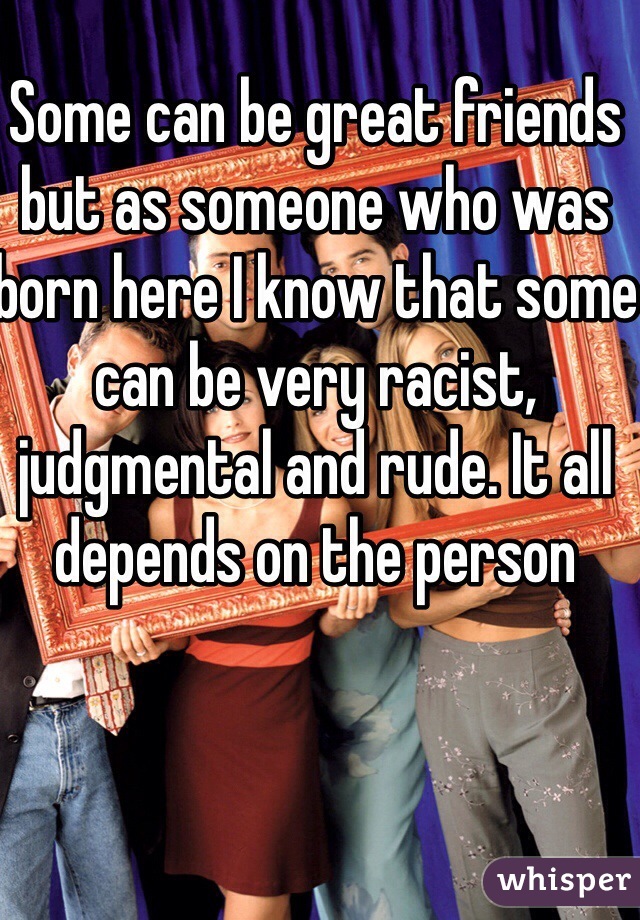 Some can be great friends but as someone who was born here I know that some can be very racist, judgmental and rude. It all depends on the person 