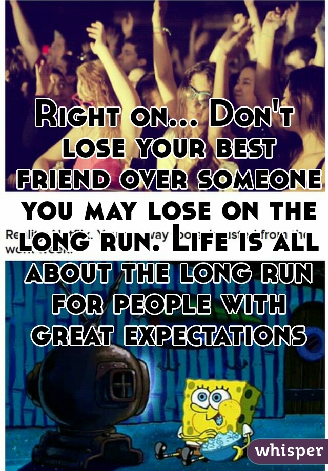 Right on... Don't lose your best friend over someone you may lose on the long run. Life is all about the long run for people with great expectations